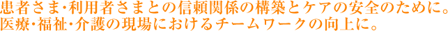 患者さま・利用者さまとの信頼関係の構築とケアの安全のために。医療・福祉・介護の現場におかえるチームワークの向上に。
